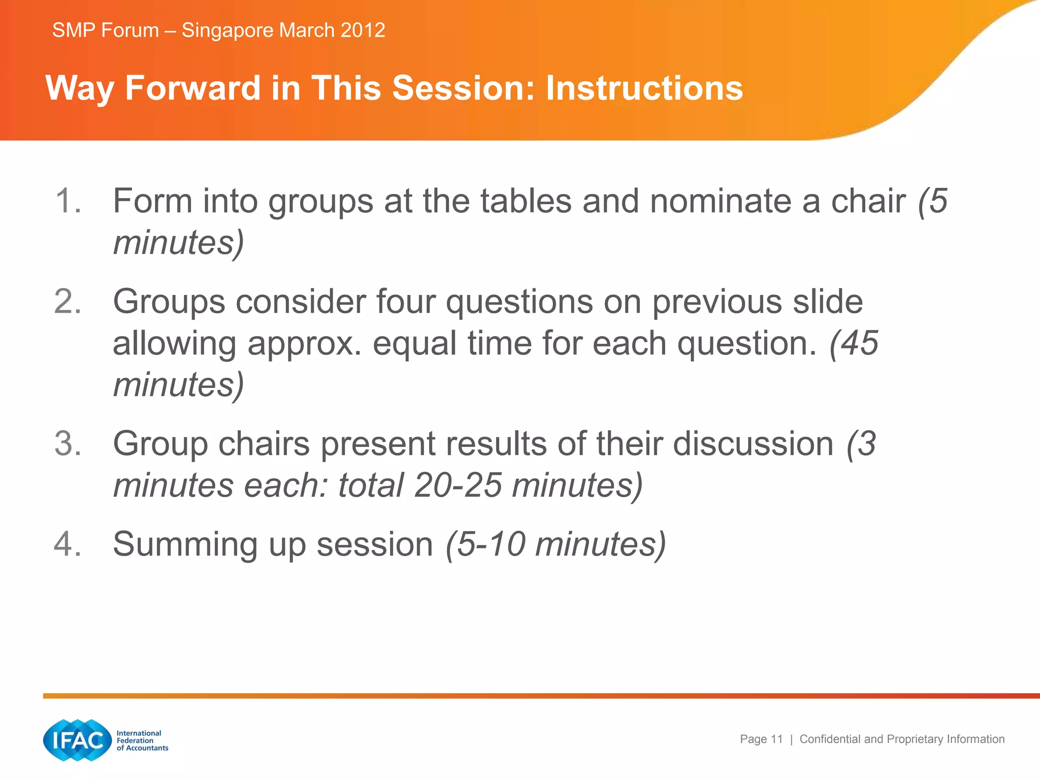 SMP Forum – Singapore March 2012


Way Forward in This Session: Instructions


1. Form into groups at the tables and nominate a chair (5
   minutes)
2. Groups consider four questions on previous slide
   allowing approx. equal time for each question. (45
   minutes)
3. Group chairs present results of their discussion (3
   minutes each: total 20-25 minutes)
4. Summing up session (5-10 minutes)




                                             Page 11 | Confidential and Proprietary Information
 
