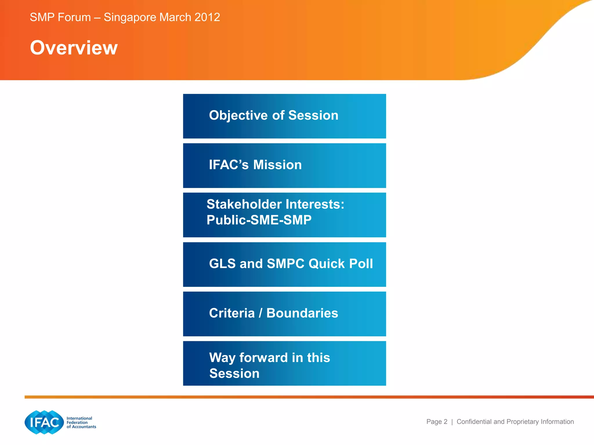 SMP Forum – Singapore March 2012

Overview


                              Objective of Session


                              IFAC’s Mission

                             Stakeholder Interests:
                             Public-SME-SMP


                              GLS and SMPC Quick Poll


                              Criteria / Boundaries


                              Way forward in this
                              Session


                                                        Page 2 | Confidential and Proprietary Information
 
