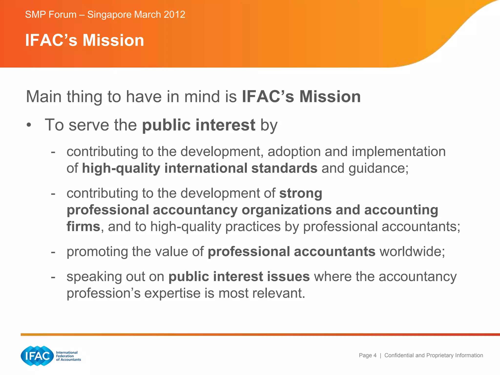 SMP Forum – Singapore March 2012

IFAC’s Mission


Main thing to have in mind is IFAC’s Mission
• To serve the public interest by
     - contributing to the development, adoption and implementation
       of high-quality international standards and guidance;
     - contributing to the development of strong
       professional accountancy organizations and accounting
       firms, and to high-quality practices by professional accountants;
     - promoting the value of professional accountants worldwide;
     - speaking out on public interest issues where the accountancy
       profession’s expertise is most relevant.



                                                       Page 4 | Confidential and Proprietary Information
 
