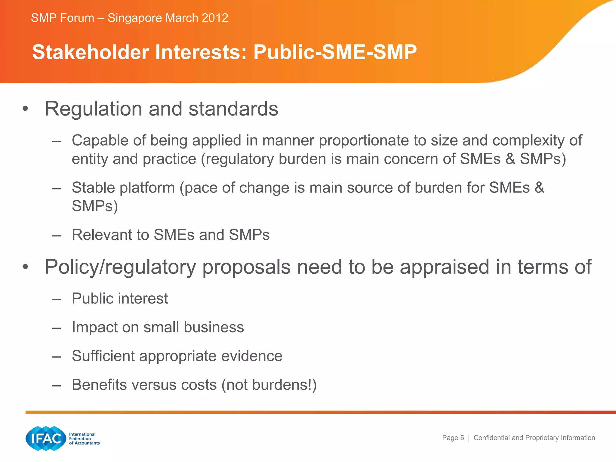 SMP Forum – Singapore March 2012


 Stakeholder Interests: Public-SME-SMP

• Regulation and standards
    – Capable of being applied in manner proportionate to size and complexity of
      entity and practice (regulatory burden is main concern of SMEs & SMPs)
    – Stable platform (pace of change is main source of burden for SMEs &
      SMPs)
    – Relevant to SMEs and SMPs

• Policy/regulatory proposals need to be appraised in terms of
    – Public interest
    – Impact on small business
    – Sufficient appropriate evidence
    – Benefits versus costs (not burdens!)


                                                           Page 5 | Confidential and Proprietary Information
 