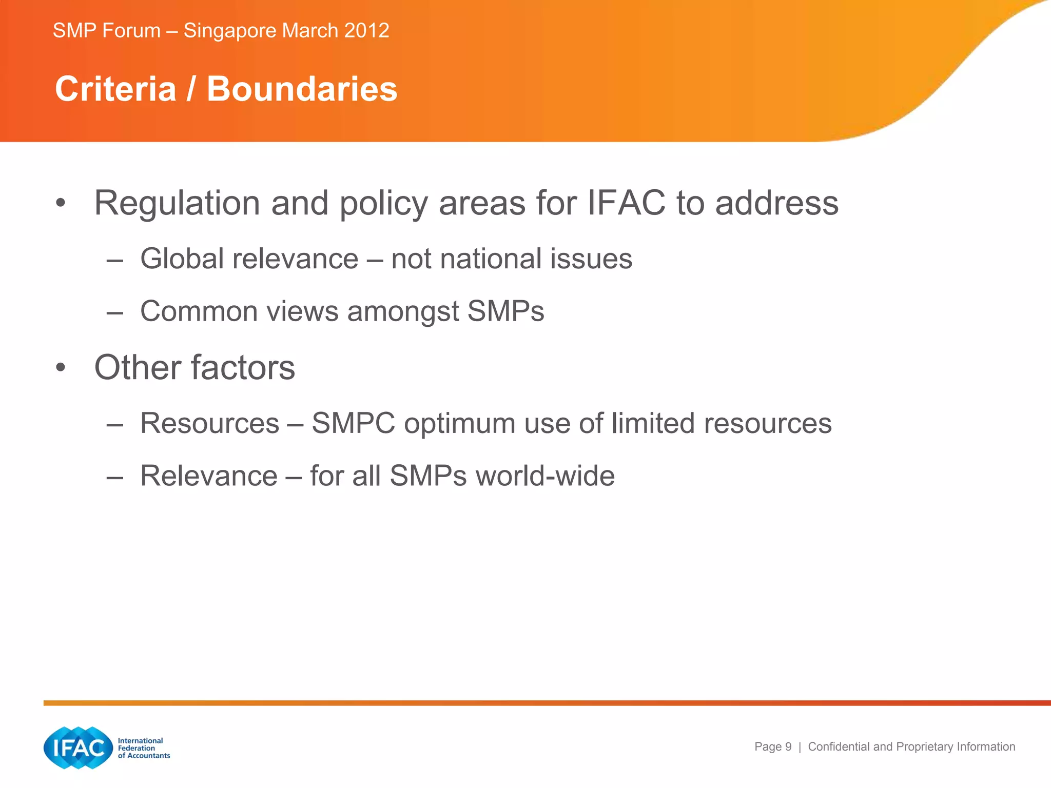 SMP Forum – Singapore March 2012


Criteria / Boundaries


• Regulation and policy areas for IFAC to address
     – Global relevance – not national issues
     – Common views amongst SMPs
• Other factors
     – Resources – SMPC optimum use of limited resources
     – Relevance – for all SMPs world-wide




                                                  Page 9 | Confidential and Proprietary Information
 