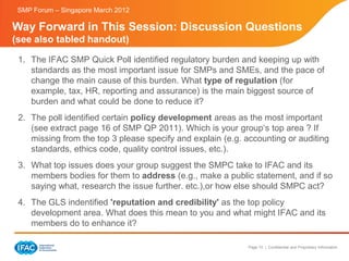 SMP Forum – Singapore March 2012

Way Forward in This Session: Discussion Questions
(see also tabled handout)

 1. The IFAC SMP Quick Poll identified regulatory burden and keeping up with
    standards as the most important issue for SMPs and SMEs, and the pace of
    change the main cause of this burden. What type of regulation (for
    example, tax, HR, reporting and assurance) is the main biggest source of
    burden and what could be done to reduce it?
 2. The poll identified certain policy development areas as the most important
    (see extract page 16 of SMP QP 2011). Which is your group‘s top area ? If
    missing from the top 3 please specify and explain (e.g. accounting or auditing
    standards, ethics code, quality control issues, etc.).
 3. What top issues does your group suggest the SMPC take to IFAC and its
    members bodies for them to address (e.g., make a public statement, and if so
    saying what, research the issue further. etc.),or how else should SMPC act?
 4. The GLS indentified 'reputation and credibility' as the top policy
    development area. What does this mean to you and what might IFAC and its
    members do to enhance it?

                                                            Page 10 | Confidential and Proprietary Information
 