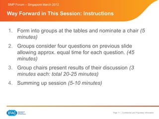 SMP Forum – Singapore March 2012


Way Forward in This Session: Instructions


1. Form into groups at the tables and nominate a chair (5
   minutes)
2. Groups consider four questions on previous slide
   allowing approx. equal time for each question. (45
   minutes)
3. Group chairs present results of their discussion (3
   minutes each: total 20-25 minutes)
4. Summing up session (5-10 minutes)




                                             Page 11 | Confidential and Proprietary Information
 