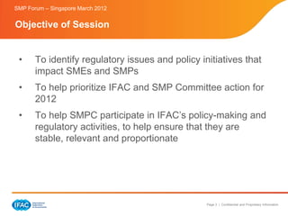 SMP Forum – Singapore March 2012


Objective of Session


 •     To identify regulatory issues and policy initiatives that
       impact SMEs and SMPs
 •     To help prioritize IFAC and SMP Committee action for
       2012
 •     To help SMPC participate in IFAC’s policy-making and
       regulatory activities, to help ensure that they are
       stable, relevant and proportionate




                                                  Page 3 | Confidential and Proprietary Information
 