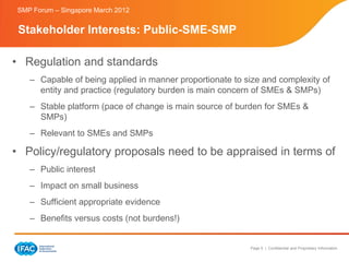 SMP Forum – Singapore March 2012


 Stakeholder Interests: Public-SME-SMP

• Regulation and standards
    – Capable of being applied in manner proportionate to size and complexity of
      entity and practice (regulatory burden is main concern of SMEs & SMPs)
    – Stable platform (pace of change is main source of burden for SMEs &
      SMPs)
    – Relevant to SMEs and SMPs

• Policy/regulatory proposals need to be appraised in terms of
    – Public interest
    – Impact on small business
    – Sufficient appropriate evidence
    – Benefits versus costs (not burdens!)


                                                           Page 5 | Confidential and Proprietary Information
 