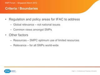 SMP Forum – Singapore March 2012


Criteria / Boundaries


• Regulation and policy areas for IFAC to address
     – Global relevance – not national issues
     – Common views amongst SMPs
• Other factors
     – Resources – SMPC optimum use of limited resources
     – Relevance – for all SMPs world-wide




                                                  Page 9 | Confidential and Proprietary Information
 