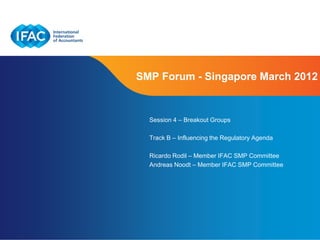 SMP Forum - Singapore March 2012


  Session 4 – Breakout Groups

  Track B – Influencing the Regulatory Agenda

  Ricardo Rodil – Member IFAC SMP Committee
  Andreas Noodt – Member IFAC SMP Committee




                             Page 1 | Confidential and Proprietary Information
 