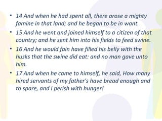 14 And when he had spent all, there arose a mighty famine in that land; and he began to be in want. 15 And he went and joined himself to a citizen of that country; and he sent him into his fields to feed swine. 16 And he would fain have filled his belly with the husks that the swine did eat: and no man gave unto him. 17 And when he came to himself, he said, How many hired servants of my father's have bread enough and to spare, and I perish with hunger! 