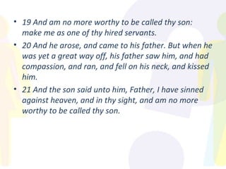 19 And am no more worthy to be called thy son: make me as one of thy hired servants. 20 And he arose, and came to his father. But when he was yet a great way off, his father saw him, and had compassion, and ran, and fell on his neck, and kissed him. 21 And the son said unto him, Father, I have sinned against heaven, and in thy sight, and am no more worthy to be called thy son. 