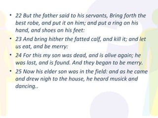 22 But the father said to his servants, Bring forth the best robe, and put it on him; and put a ring on his hand, and shoes on his feet: 23 And bring hither the fatted calf, and kill it; and let us eat, and be merry: 24 For this my son was dead, and is alive again; he was lost, and is found. And they began to be merry. 25 Now his elder son was in the field: and as he came and drew nigh to the house, he heard musick and dancing.. 