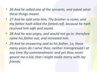 26 And he called one of the servants, and asked what these things meant. 27 And he said unto him, Thy brother is come; and thy father hath killed the fatted calf, because he hath received him safe and sound. 28 And he was angry, and would not go in: therefore came his father out, and intreated him. 29 And he answering said to his father, Lo, these many years do I serve thee, neither transgressed I at any time thy commandment: and yet thou never gavest me a kid, that I might make merry with my friends: 