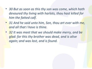 30 But as soon as this thy son was come, which hath devoured thy living with harlots, thou hast killed for him the fatted calf. 31 And he said unto him, Son, thou art ever with me, and all that I have is thine. 32 It was meet that we should make merry, and be glad: for this thy brother was dead, and is alive again; and was lost, and is found. 