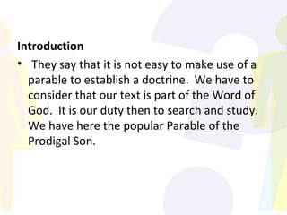 Introduction They say that it is not easy to make use of a parable to establish a doctrine.  We have to consider that our text is part of the Word of God.  It is our duty then to search and study.  We have here the popular Parable of the Prodigal Son. 