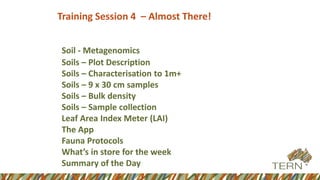 Training Session 4 – Almost There!
Soil - Metagenomics
Soils – Plot Description
Soils – Characterisation to 1m+
Soils – 9 x 30 cm samples
Soils – Bulk density
Soils – Sample collection
Leaf Area Index Meter (LAI)
The App
Fauna Protocols
What’s in store for the week
Summary of the Day
 