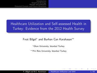 Introduction
Empirical Strategy
Results and Inference
Potential Caveats and Future Directions
Healthcare Utilization and Self-assessed Health in
Turkey: Evidence from the 2012 Health Survey
Fırat Bilgel∗ and Burhan Can Karahasan∗∗
∗Okan University, Istanbul Turkey
∗∗Piri Reis University, Istanbul Turkey
F. Bilgel and B.C. Karahasan Healthcare Utilization and SAH 1 / 25
 