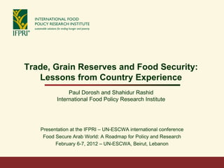 Trade, Grain Reserves and Food Security:
   Lessons from Country Experience
               Paul Dorosh and Shahidur Rashid
          International Food Policy Research Institute




   Presentation at the IFPRI – UN-ESCWA international conference
    Food Secure Arab World: A Roadmap for Policy and Research
         February 6-7, 2012 – UN-ESCWA, Beirut, Lebanon
 