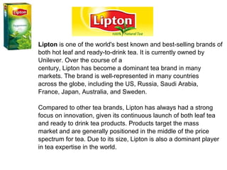 Lipton is one of the world's best known and best-selling brands of
both hot leaf and ready-to-drink tea. It is currently owned by
Unilever. Over the course of a
century, Lipton has become a dominant tea brand in many
markets. The brand is well-represented in many countries
across the globe, including the US, Russia, Saudi Arabia,
France, Japan, Australia, and Sweden.
Compared to other tea brands, Lipton has always had a strong
focus on innovation, given its continuous launch of both leaf tea
and ready to drink tea products. Products target the mass
market and are generally positioned in the middle of the price
spectrum for tea. Due to its size, Lipton is also a dominant player
in tea expertise in the world.
 