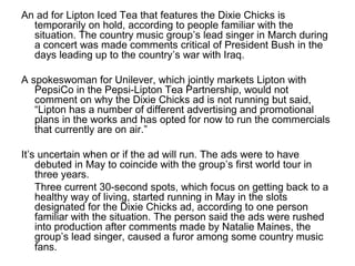 An ad for Lipton Iced Tea that features the Dixie Chicks is
temporarily on hold, according to people familiar with the
situation. The country music group’s lead singer in March during
a concert was made comments critical of President Bush in the
days leading up to the country’s war with Iraq.
A spokeswoman for Unilever, which jointly markets Lipton with
PepsiCo in the Pepsi-Lipton Tea Partnership, would not
comment on why the Dixie Chicks ad is not running but said,
“Lipton has a number of different advertising and promotional
plans in the works and has opted for now to run the commercials
that currently are on air.”
It’s uncertain when or if the ad will run. The ads were to have
debuted in May to coincide with the group’s first world tour in
three years.
Three current 30-second spots, which focus on getting back to a
healthy way of living, started running in May in the slots
designated for the Dixie Chicks ad, according to one person
familiar with the situation. The person said the ads were rushed
into production after comments made by Natalie Maines, the
group’s lead singer, caused a furor among some country music
fans.
 