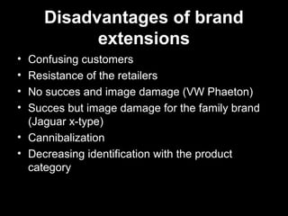 Disadvantages of brand
extensions
• Confusing customers
• Resistance of the retailers
• No succes and image damage (VW Phaeton)
• Succes but image damage for the family brand
(Jaguar x-type)
• Cannibalization
• Decreasing identification with the product
category
 