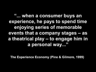 “... when a consumer buys an
experience, he pays to spend time
enjoying series of memorable
events that a company stages – as
a theatrical play – to engage him in
a personal way...”
The Experience Economy (Pine & Gilmore, 1999)
 