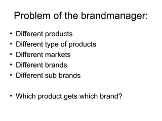 Problem of the brandmanager:
• Different products
• Different type of products
• Different markets
• Different brands
• Different sub brands
• Which product gets which brand?
 
