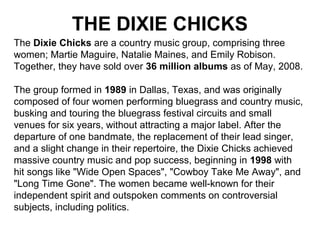 THE DIXIE CHICKS
The Dixie Chicks are a country music group, comprising three
women; Martie Maguire, Natalie Maines, and Emily Robison.
Together, they have sold over 36 million albums as of May, 2008.
The group formed in 1989 in Dallas, Texas, and was originally
composed of four women performing bluegrass and country music,
busking and touring the bluegrass festival circuits and small
venues for six years, without attracting a major label. After the
departure of one bandmate, the replacement of their lead singer,
and a slight change in their repertoire, the Dixie Chicks achieved
massive country music and pop success, beginning in 1998 with
hit songs like "Wide Open Spaces", "Cowboy Take Me Away", and
"Long Time Gone". The women became well-known for their
independent spirit and outspoken comments on controversial
subjects, including politics.
 