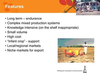 Features Long term – endurance Complex mixed production systems Knowledge intensive (on the shelf inappropriate) Small volume High cost “ Infant crop” - support Local/regional markets Niche markets for export 