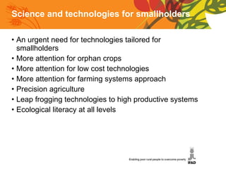 Science and technologies for smallholders An urgent need for technologies tailored for smallholders More attention for orphan crops More attention for low cost technologies More attention for farming systems approach Precision agriculture Leap frogging technologies to high productive systems Ecological literacy at all levels 