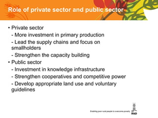 Role of private sector and public sector Private sector - More investment in primary production - Lead the supply chains and focus on        smallholders - Strengthen the capacity building Public sector - Investment in knowledge infrastructure - Strengthen cooperatives and competitive power - Develop appropriate land use and voluntary      guidelines 