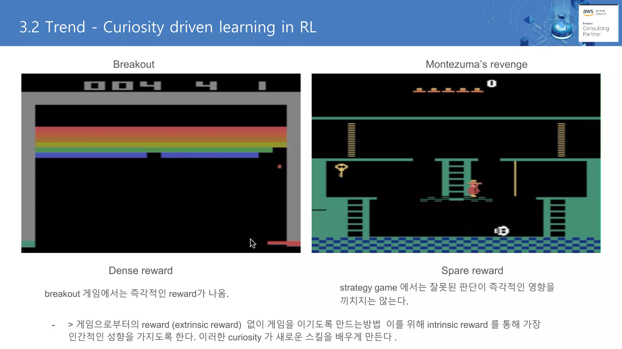 3.2 Trend - Curiosity driven learning in RL
Breakout Montezuma’s revenge
Dense reward Spare reward
breakout 게임에서는 즉각적인 reward가 나옴.
strategy game 에서는 잘못된 판단이 즉각적인 영향을
끼치지는 않는다.
- > 게임으로부터의 reward (extrinsic reward) 없이 게임을 이기도록 만드는방법 이를 위해 intrinsic reward 를 통해 가장
인간적인 성향을 가지도록 한다. 이러한 curiosity 가 새로운 스킬을 배우게 만든다 .
 