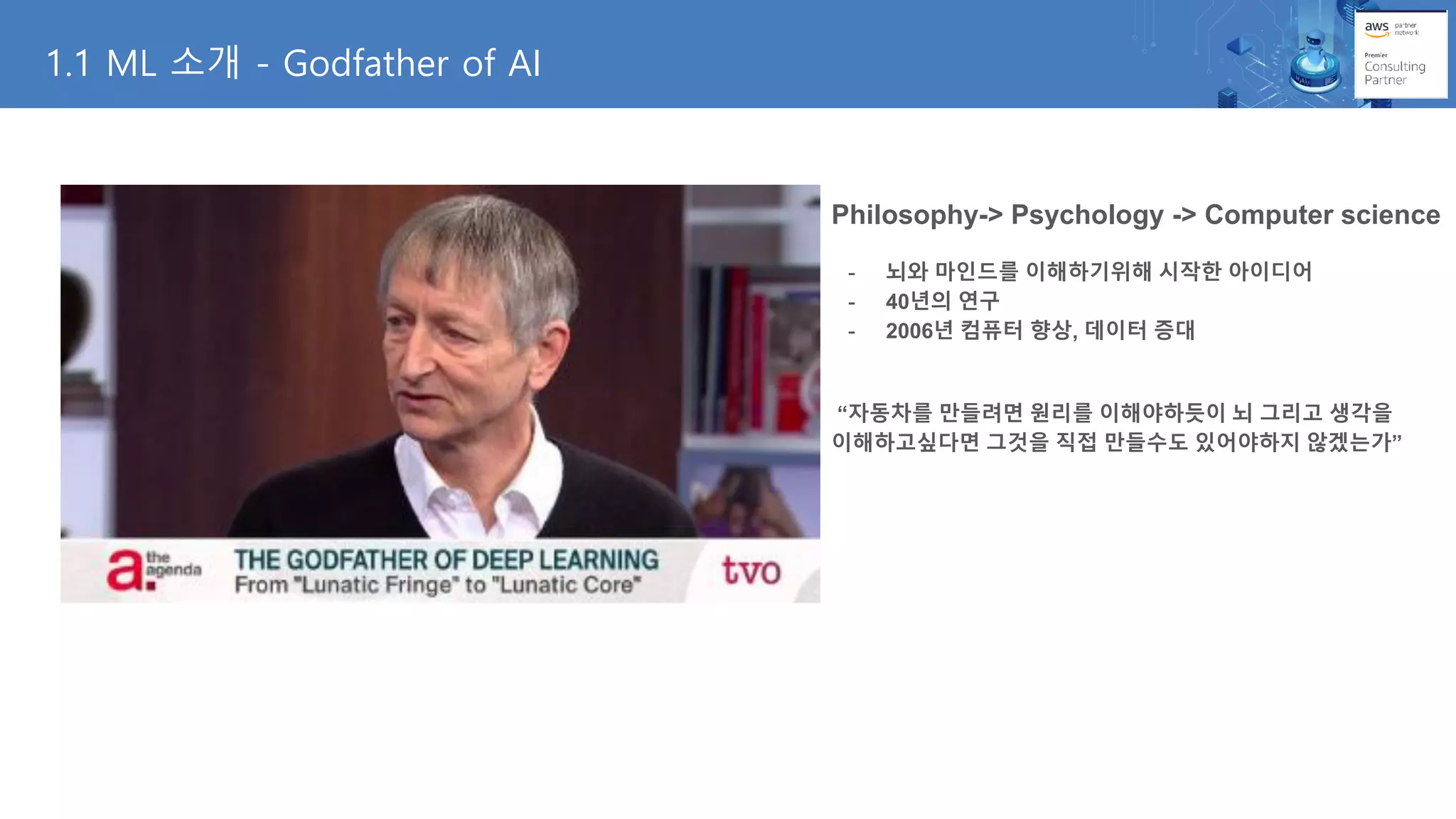 1.1 ML 소개 - Godfather of AI
Philosophy-> Psychology -> Computer science
- 뇌와 마인드를 이해하기위해 시작한 아이디어
- 40년의 연구
- 2006년 컴퓨터 향상, 데이터 증대
“자동차를 만들려면 원리를 이해야하듯이 뇌 그리고 생각을
이해하고싶다면 그것을 직접 만들수도 있어야하지 않겠는가”
 
