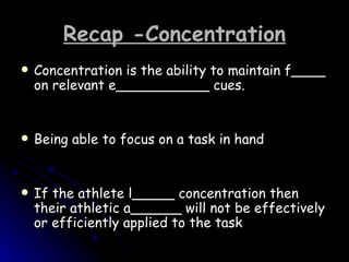 Recap -Concentration Concentration is the ability to maintain f____ on relevant e___________ cues.  Being able to focus on a task in hand If the athlete l_____ concentration then their athletic a______ will not be effectively or efficiently applied to the task  