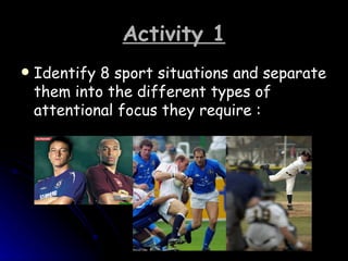 Activity 1 Identify 8 sport situations and separate them into the different types of attentional focus they require :  