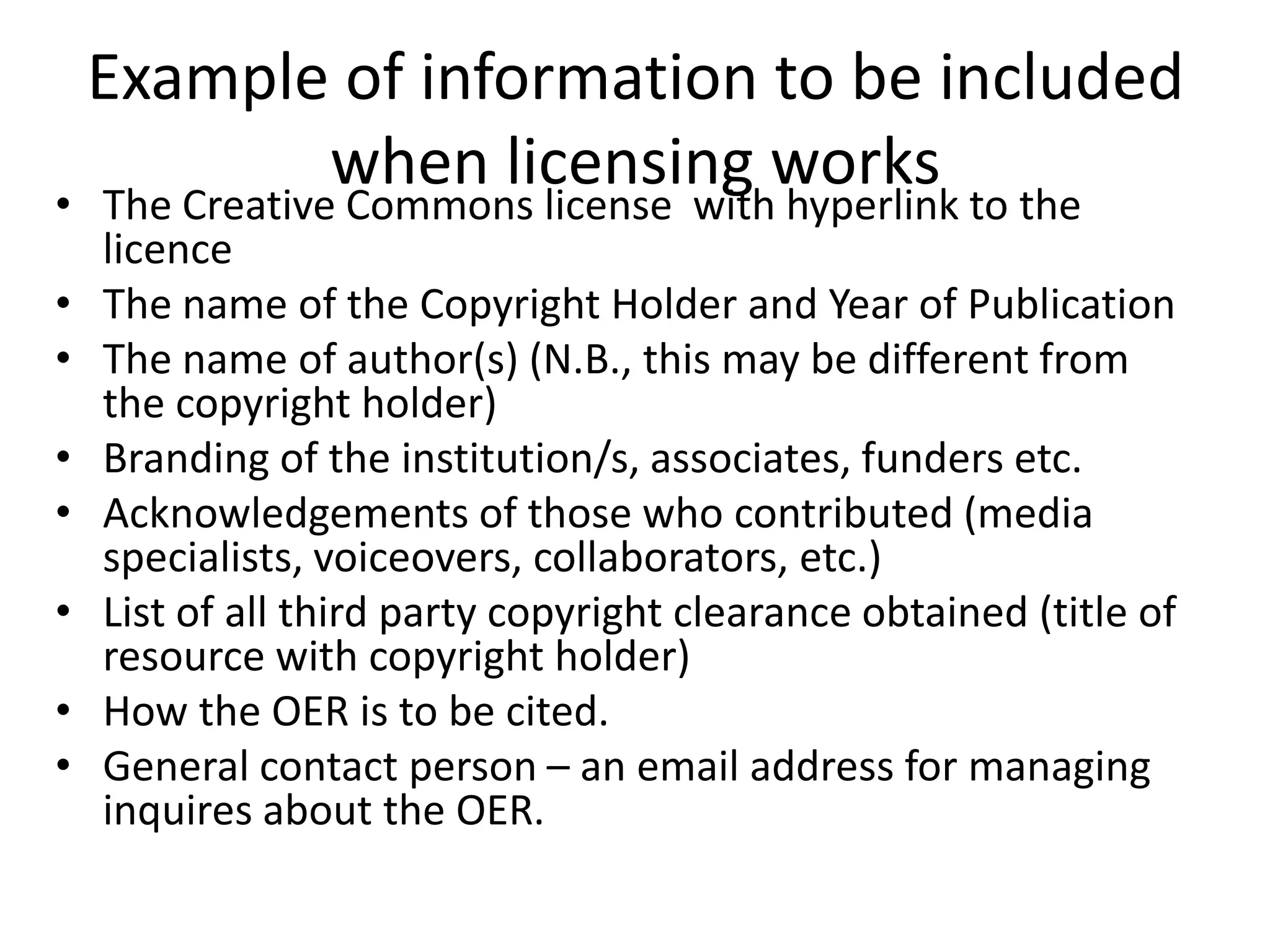 Example of information to be included 
when licensing works 
• The Creative Commons license with hyperlink to the 
licence 
• The name of the Copyright Holder and Year of Publication 
• The name of author(s) (N.B., this may be different from 
the copyright holder) 
• Branding of the institution/s, associates, funders etc. 
• Acknowledgements of those who contributed (media 
specialists, voiceovers, collaborators, etc.) 
• List of all third party copyright clearance obtained (title of 
resource with copyright holder) 
• How the OER is to be cited. 
• General contact person – an email address for managing 
inquires about the OER. 
 