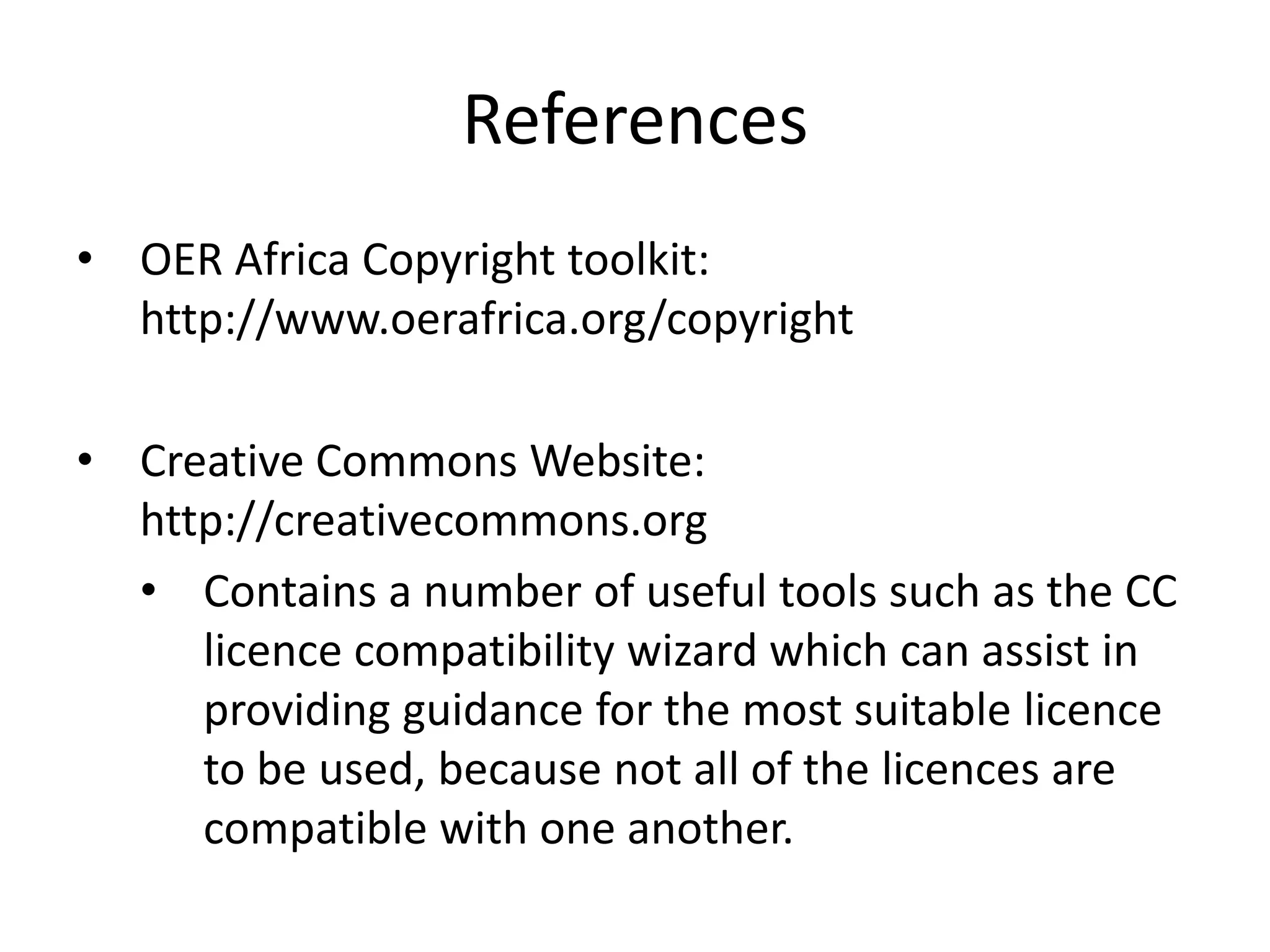 References 
• OER Africa Copyright toolkit: 
http://www.oerafrica.org/copyright 
• Creative Commons Website: 
http://creativecommons.org 
• Contains a number of useful tools such as the CC 
licence compatibility wizard which can assist in 
providing guidance for the most suitable licence 
to be used, because not all of the licences are 
compatible with one another. 
 