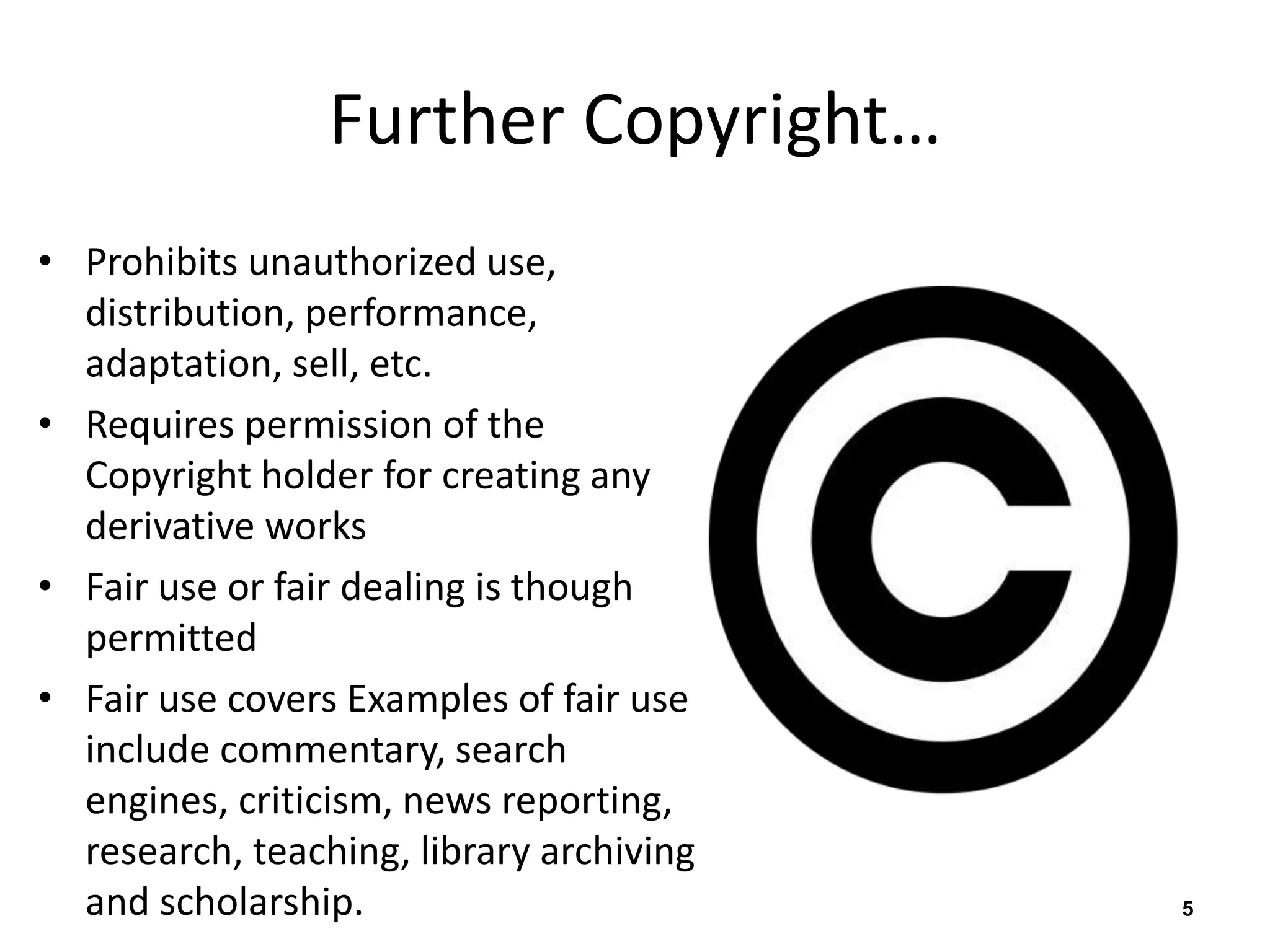 Further Copyright… 
• Prohibits unauthorized use, 
distribution, performance, 
adaptation, sell, etc. 
• Requires permission of the 
Copyright holder for creating any 
derivative works 
• Fair use or fair dealing is though 
permitted 
• Fair use covers Examples of fair use 
include commentary, search 
engines, criticism, news reporting, 
research, teaching, library archiving 
and scholarship. 5 
 