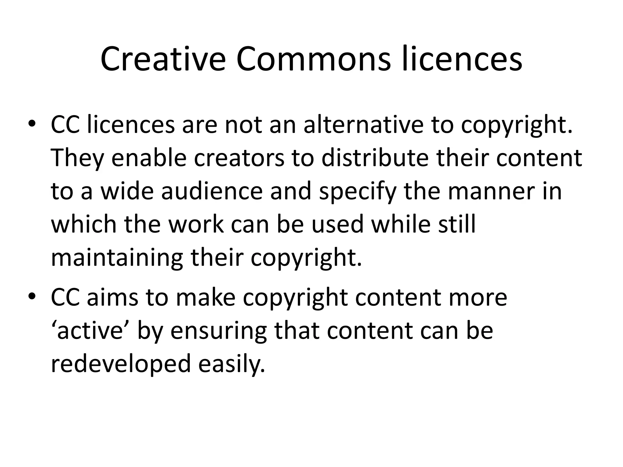 Creative Commons licences
• CC licences are not an alternative to copyright.
They enable creators to distribute their content
to a wide audience and specify the manner in
which the work can be used while still
maintaining their copyright.
• CC aims to make copyright content more
‘active’ by ensuring that content can be
redeveloped easily.
 