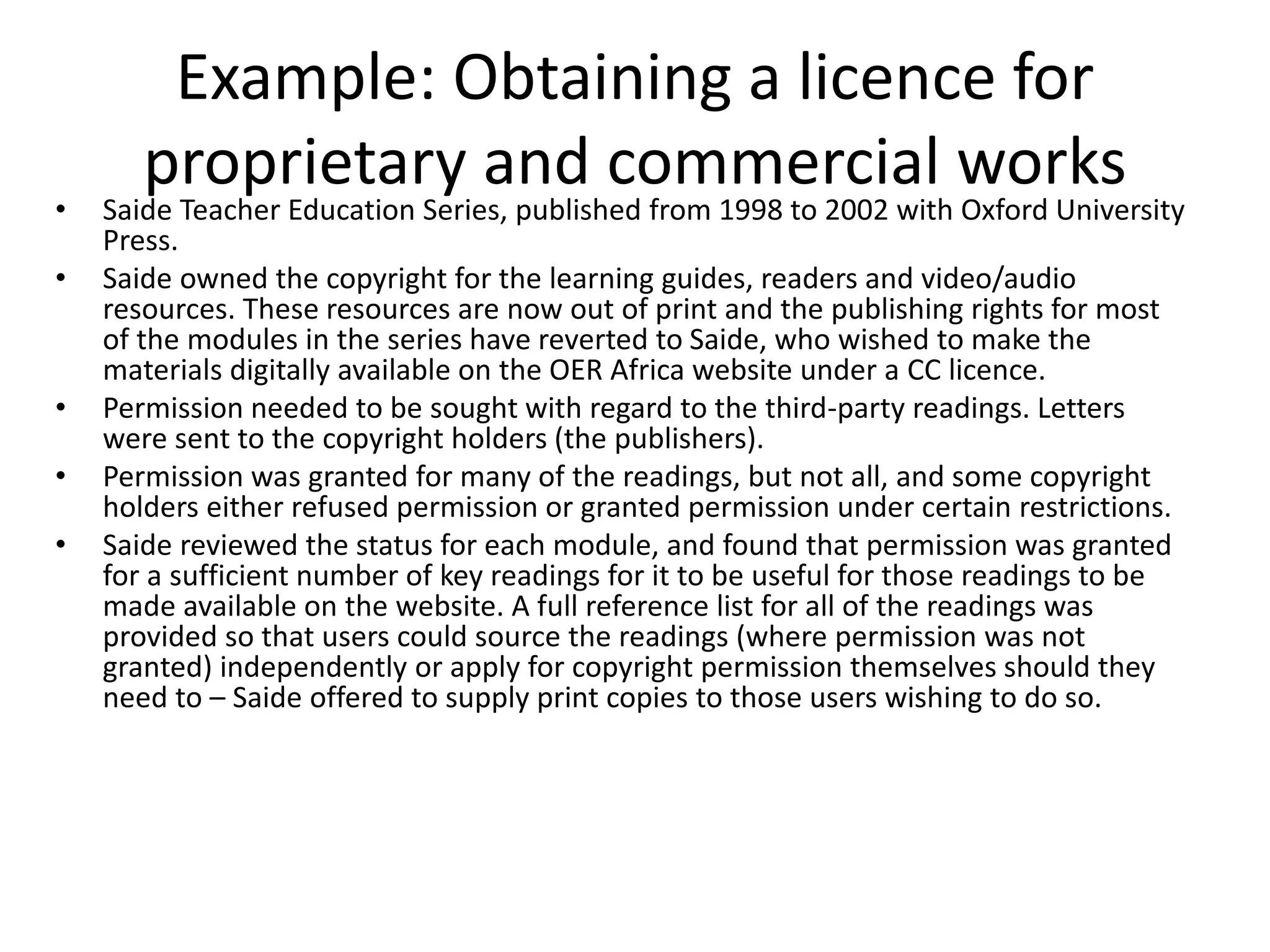 Example: Obtaining a licence for
proprietary and commercial works
• Saide Teacher Education Series, published from 1998 to 2002 with Oxford University
Press.
• Saide owned the copyright for the learning guides, readers and video/audio
resources. These resources are now out of print and the publishing rights for most
of the modules in the series have reverted to Saide, who wished to make the
materials digitally available on the OER Africa website under a CC licence.
• Permission needed to be sought with regard to the third-party readings. Letters
were sent to the copyright holders (the publishers).
• Permission was granted for many of the readings, but not all, and some copyright
holders either refused permission or granted permission under certain restrictions.
• Saide reviewed the status for each module, and found that permission was granted
for a sufficient number of key readings for it to be useful for those readings to be
made available on the website. A full reference list for all of the readings was
provided so that users could source the readings (where permission was not
granted) independently or apply for copyright permission themselves should they
need to – Saide offered to supply print copies to those users wishing to do so.
 