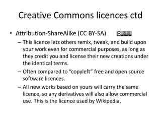 Creative Commons licences ctd
• Attribution-ShareAlike (CC BY-SA)
– This licence lets others remix, tweak, and build upon
your work even for commercial purposes, as long as
they credit you and license their new creations under
the identical terms.
– Often compared to “copyleft” free and open source
software licences.
– All new works based on yours will carry the same
licence, so any derivatives will also allow commercial
use. This is the licence used by Wikipedia.
 