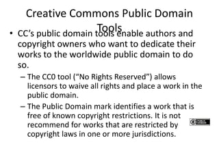 Creative Commons Public Domain
Tools• CC’s public domain tools enable authors and
copyright owners who want to dedicate their
works to the worldwide public domain to do
so.
– The CC0 tool (“No Rights Reserved”) allows
licensors to waive all rights and place a work in the
public domain.
– The Public Domain mark identifies a work that is
free of known copyright restrictions. It is not
recommend for works that are restricted by
copyright laws in one or more jurisdictions.
 