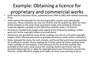 Example: Obtaining a licence for
proprietary and commercial works
• Saide Teacher Education Series, published from 1998 to 2002 with Oxford University
Press.
• Saide owned the copyright for the learning guides, readers and video/audio
resources. These resources are now out of print and the publishing rights for most
of the modules in the series have reverted to Saide, who wished to make the
materials digitally available on the OER Africa website under a CC licence.
• Permission needed to be sought with regard to the third-party readings. Letters
were sent to the copyright holders (the publishers).
• Permission was granted for many of the readings, but not all, and some copyright
holders either refused permission or granted permission under certain restrictions.
• Saide reviewed the status for each module, and found that permission was granted
for a sufficient number of key readings for it to be useful for those readings to be
made available on the website. A full reference list for all of the readings was
provided so that users could source the readings (where permission was not
granted) independently or apply for copyright permission themselves should they
need to – Saide offered to supply print copies to those users wishing to do so.
 