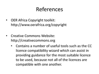 References
• OER Africa Copyright toolkit:
http://www.oerafrica.org/copyright
• Creative Commons Website:
http://creativecommons.org
• Contains a number of useful tools such as the CC
licence compatibility wizard which can assist in
providing guidance for the most suitable licence
to be used, because not all of the licences are
compatible with one another.
 