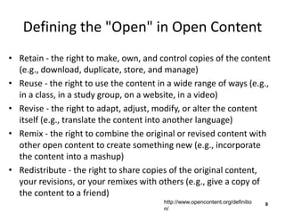 Defining the "Open" in Open Content
• Retain - the right to make, own, and control copies of the content
(e.g., download, duplicate, store, and manage)
• Reuse - the right to use the content in a wide range of ways (e.g.,
in a class, in a study group, on a website, in a video)
• Revise - the right to adapt, adjust, modify, or alter the content
itself (e.g., translate the content into another language)
• Remix - the right to combine the original or revised content with
other open content to create something new (e.g., incorporate
the content into a mashup)
• Redistribute - the right to share copies of the original content,
your revisions, or your remixes with others (e.g., give a copy of
the content to a friend)
9http://www.opencontent.org/definitio
n/
 