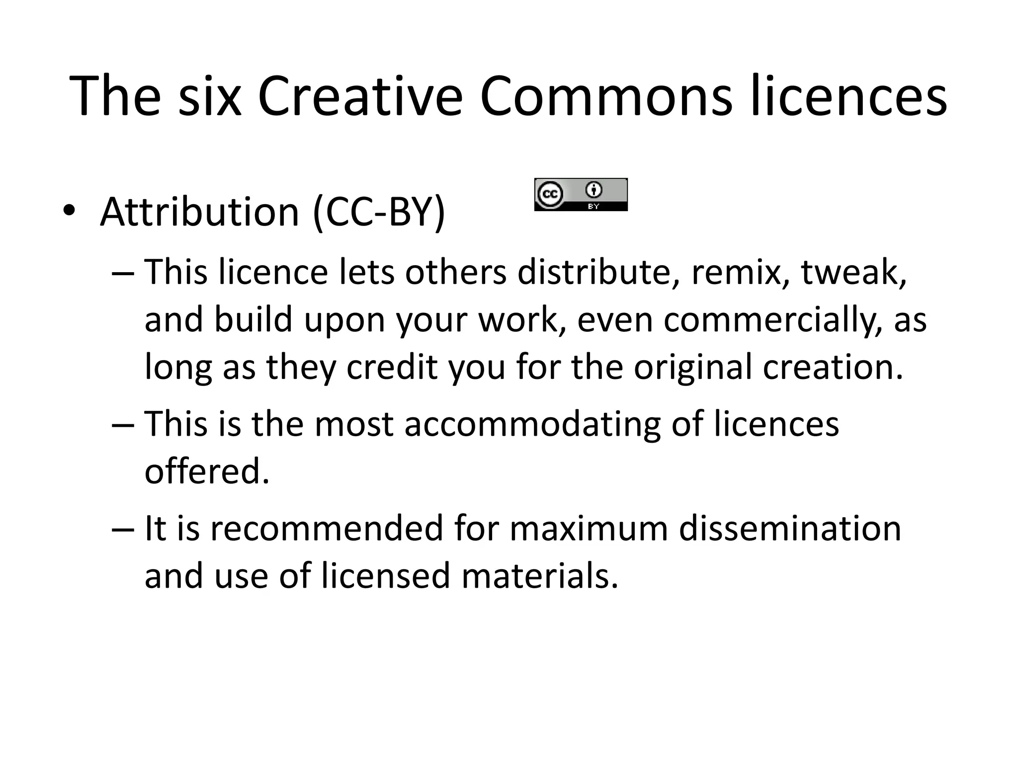The six Creative Commons licences 
• Attribution (CC-BY) 
– This licence lets others distribute, remix, tweak, 
and build upon your work, even commercially, as 
long as they credit you for the original creation. 
– This is the most accommodating of licences 
offered. 
– It is recommended for maximum dissemination 
and use of licensed materials. 
 