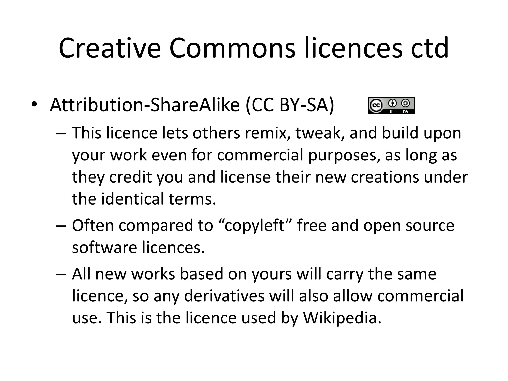 Creative Commons licences ctd 
• Attribution-ShareAlike (CC BY-SA) 
– This licence lets others remix, tweak, and build upon 
your work even for commercial purposes, as long as 
they credit you and license their new creations under 
the identical terms. 
– Often compared to “copyleft” free and open source 
software licences. 
– All new works based on yours will carry the same 
licence, so any derivatives will also allow commercial 
use. This is the licence used by Wikipedia. 
 