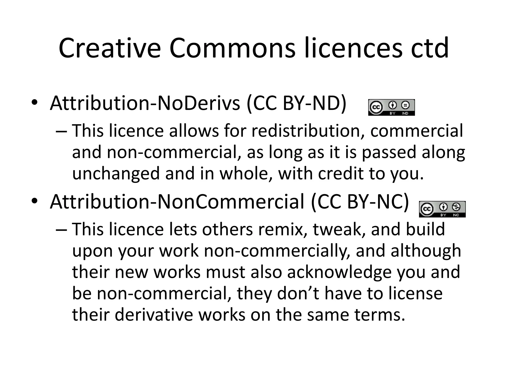 Creative Commons licences ctd 
• Attribution-NoDerivs (CC BY-ND) 
– This licence allows for redistribution, commercial 
and non-commercial, as long as it is passed along 
unchanged and in whole, with credit to you. 
• Attribution-NonCommercial (CC BY-NC) 
– This licence lets others remix, tweak, and build 
upon your work non-commercially, and although 
their new works must also acknowledge you and 
be non-commercial, they don’t have to license 
their derivative works on the same terms. 
 