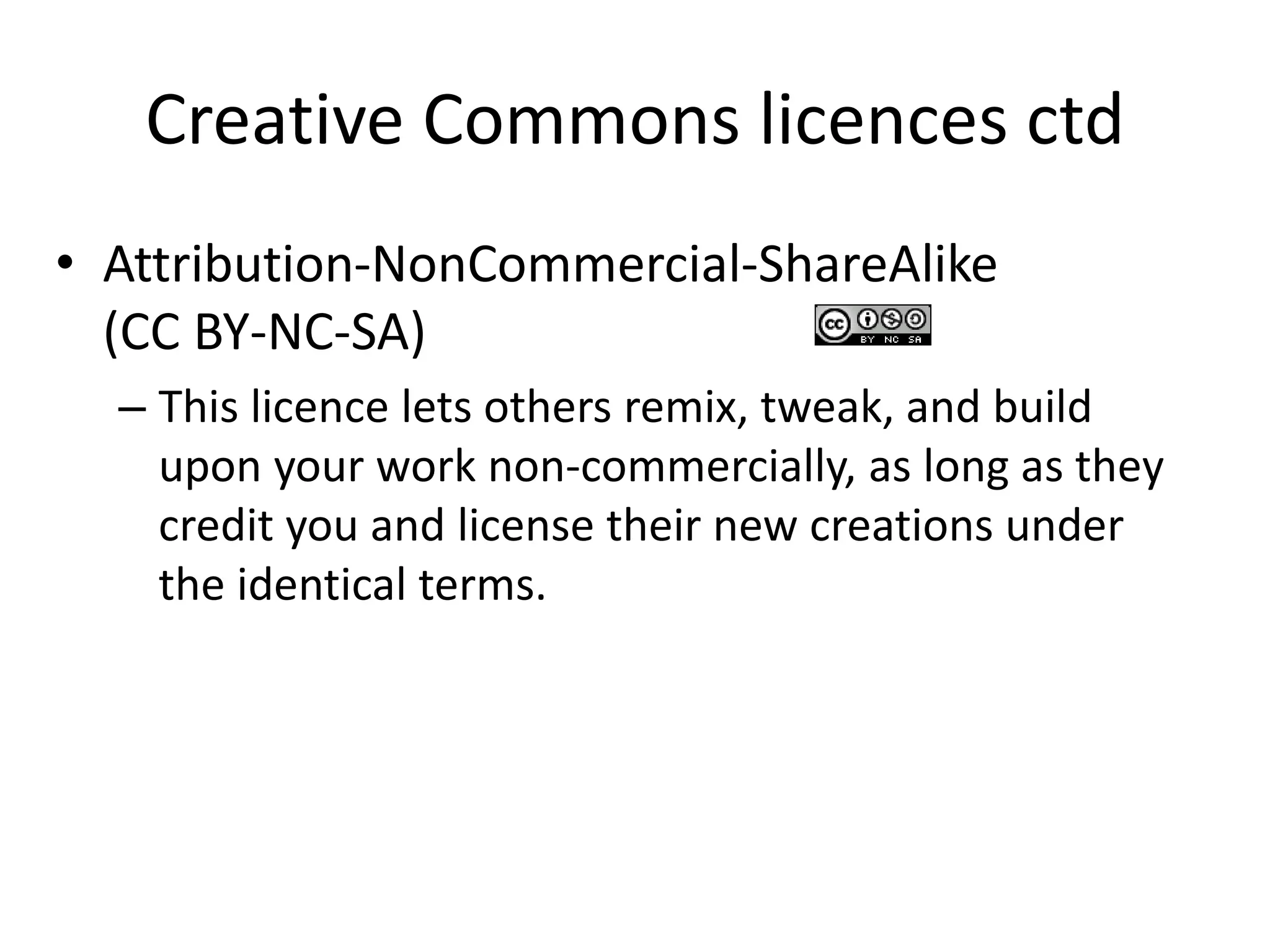 Creative Commons licences ctd 
• Attribution-NonCommercial-ShareAlike 
(CC BY-NC-SA) 
– This licence lets others remix, tweak, and build 
upon your work non-commercially, as long as they 
credit you and license their new creations under 
the identical terms. 
 