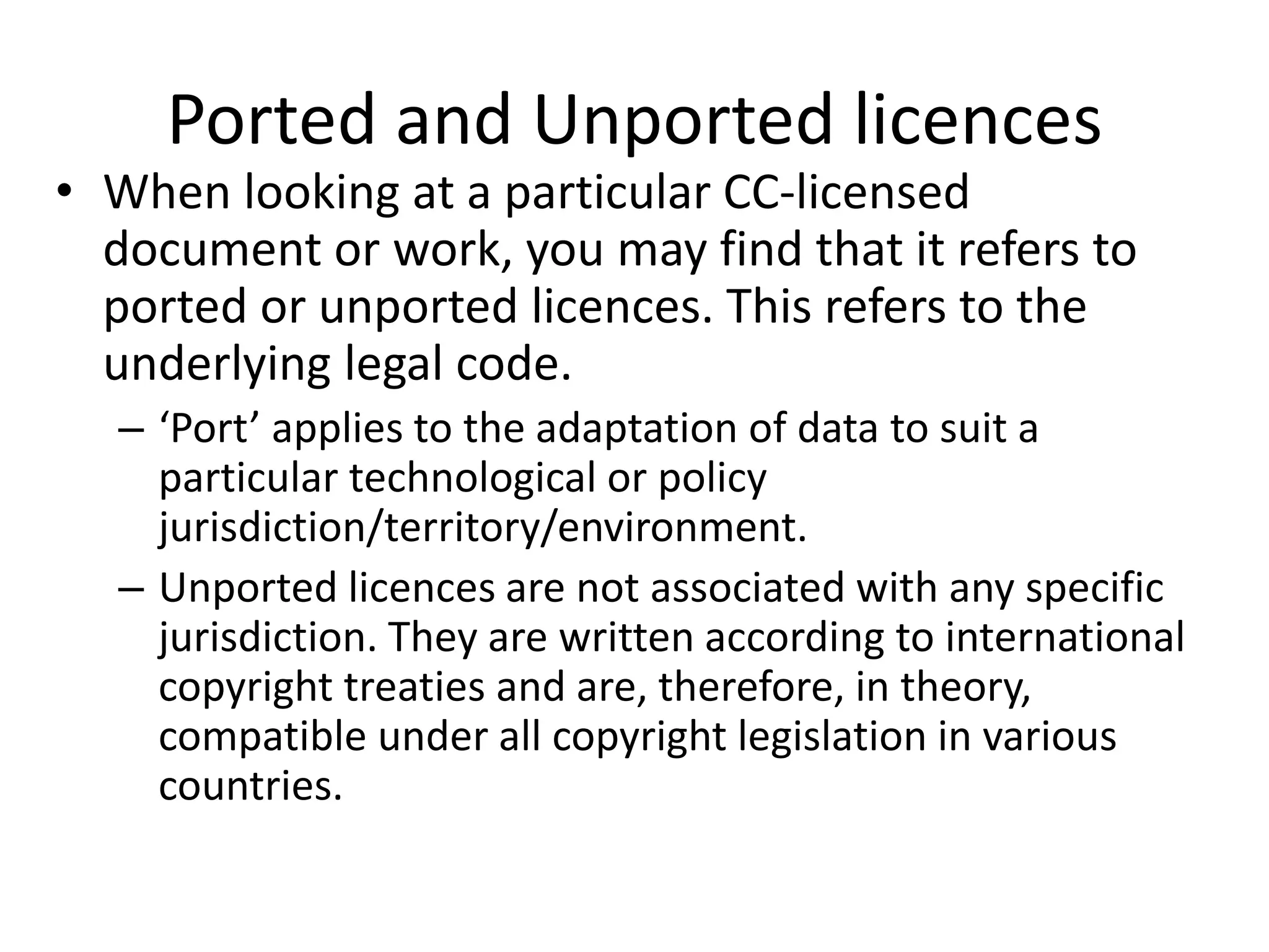 Ported and Unported licences 
• When looking at a particular CC-licensed 
document or work, you may find that it refers to 
ported or unported licences. This refers to the 
underlying legal code. 
– ‘Port’ applies to the adaptation of data to suit a 
particular technological or policy 
jurisdiction/territory/environment. 
– Unported licences are not associated with any specific 
jurisdiction. They are written according to international 
copyright treaties and are, therefore, in theory, 
compatible under all copyright legislation in various 
countries. 
 