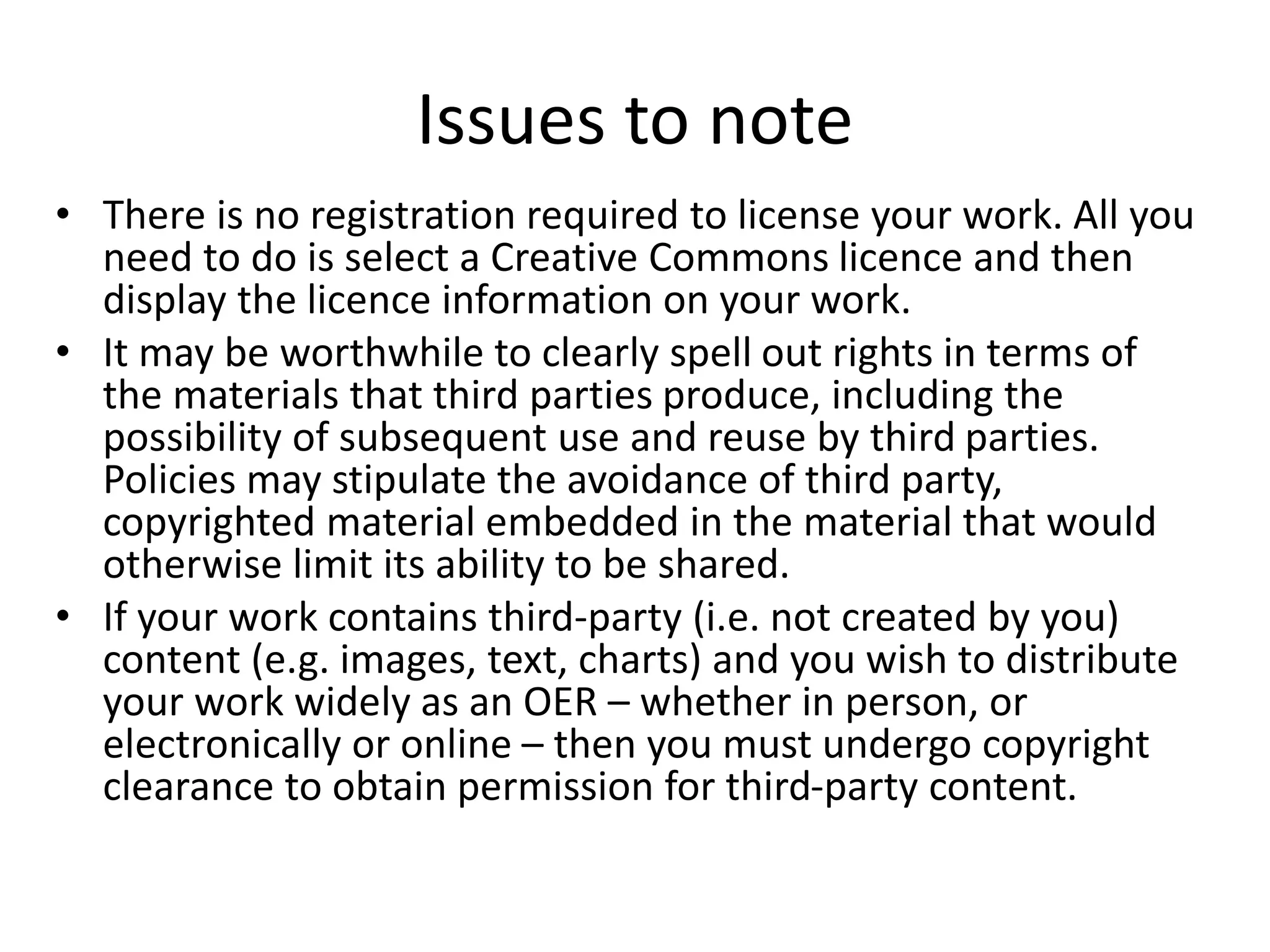 Issues to note 
• There is no registration required to license your work. All you 
need to do is select a Creative Commons licence and then 
display the licence information on your work. 
• It may be worthwhile to clearly spell out rights in terms of 
the materials that third parties produce, including the 
possibility of subsequent use and reuse by third parties. 
Policies may stipulate the avoidance of third party, 
copyrighted material embedded in the material that would 
otherwise limit its ability to be shared. 
• If your work contains third-party (i.e. not created by you) 
content (e.g. images, text, charts) and you wish to distribute 
your work widely as an OER – whether in person, or 
electronically or online – then you must undergo copyright 
clearance to obtain permission for third-party content. 
 