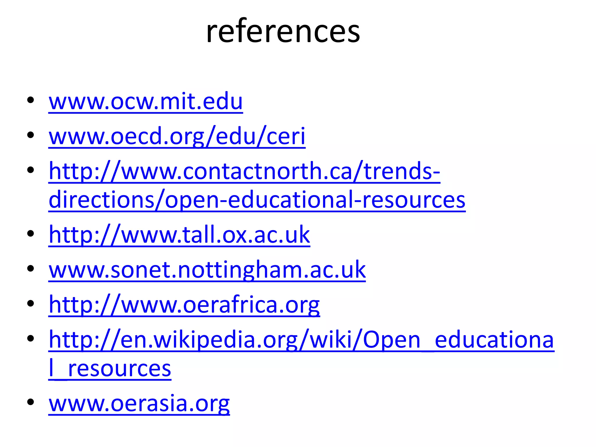 references 
• www.ocw.mit.edu 
• www.oecd.org/edu/ceri 
• http://www.contactnorth.ca/trends-directions/ 
open-educational-resources 
• http://www.tall.ox.ac.uk 
• www.sonet.nottingham.ac.uk 
• http://www.oerafrica.org 
• http://en.wikipedia.org/wiki/Open_educationa 
l_resources 
• www.oerasia.org 
